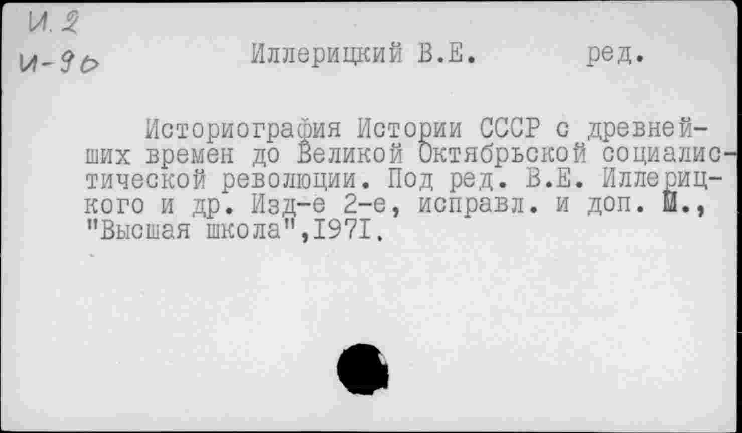 ﻿1ЛЛ !/!-?(>
Иллерицкий В.Е. ред.
Историография Истории СССР с древнейших времен до Великой Октябрьской социалис тической революции. Под ред. В.Е. Иллериц-кого и др. Изд-е 2-е, исправл. и доп. И., "Высшая школа",1971.